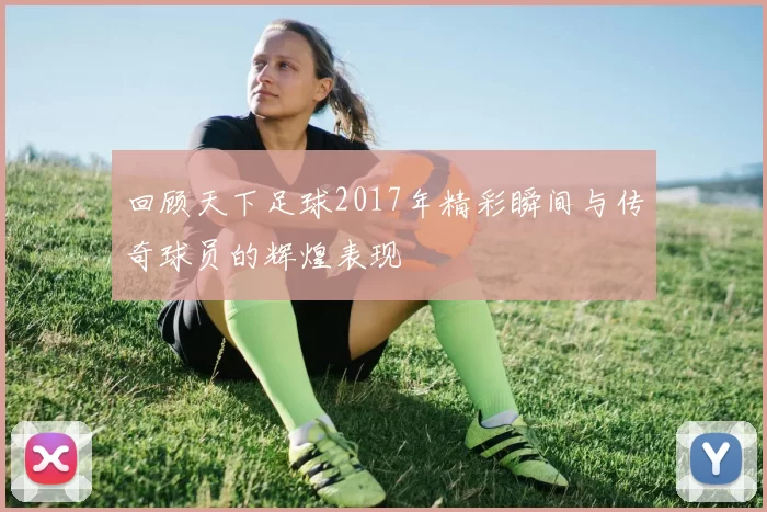 回顾天下足球2017年精彩瞬间与传奇球员的辉煌表现