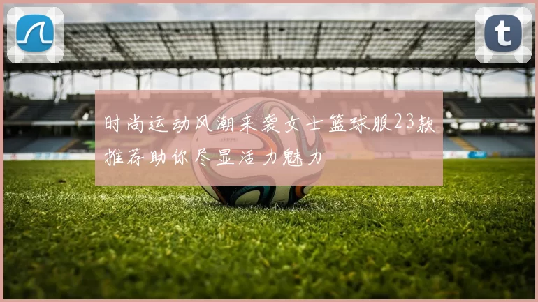 时尚运动风潮来袭女士篮球服23款推荐助你尽显活力魅力
