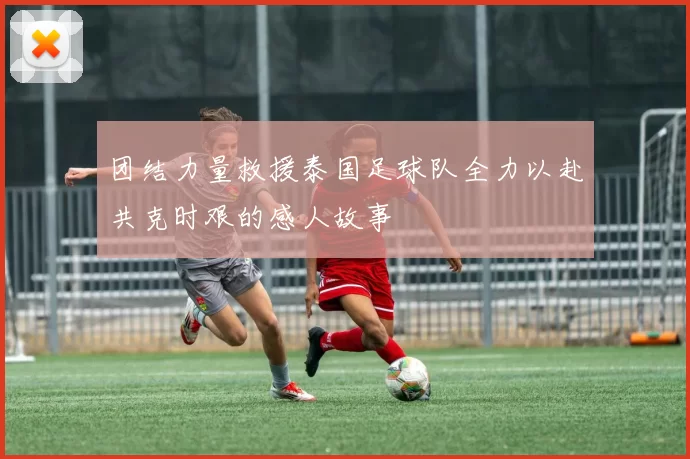 团结力量救援泰国足球队全力以赴共克时艰的感人故事