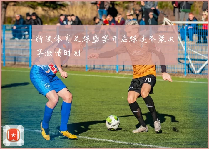 新浪体育足球盛宴开启球迷齐聚共享激情时刻