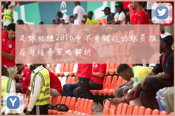 足球经理2016中不可错过的球员推荐与培养策略解析