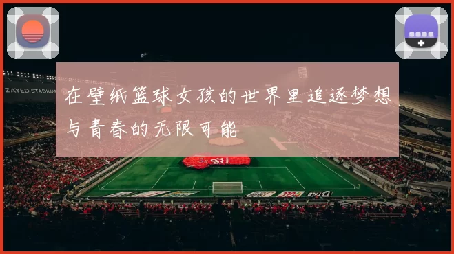 在壁纸篮球女孩的世界里追逐梦想与青春的无限可能
